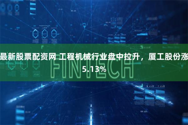 最新股票配资网 工程机械行业盘中拉升，厦工股份涨5.13%