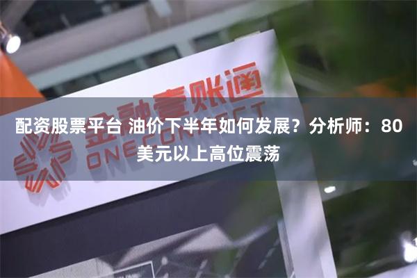 配资股票平台 油价下半年如何发展？分析师：80美元以上高位震荡