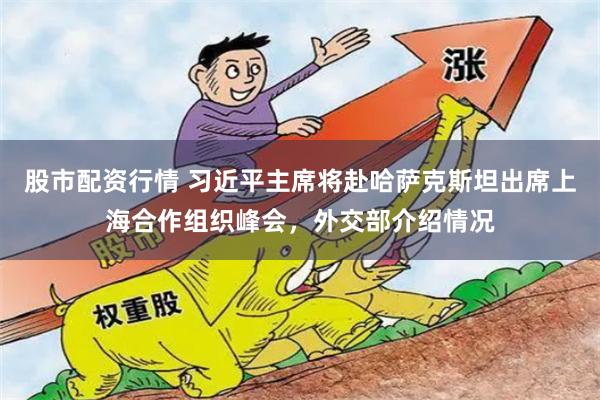 股市配资行情 习近平主席将赴哈萨克斯坦出席上海合作组织峰会，外交部介绍情况