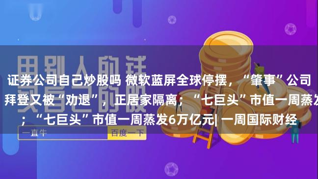 证券公司自己炒股吗 微软蓝屏全球停摆，“肇事”公司股价大跌，她出手抄底；拜登又被“劝退”，正居家隔离；“七巨头”市值一周蒸发6万亿元| 一周国际财经