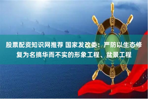 股票配资知识网推荐 国家发改委：严防以生态修复为名搞华而不实的形象工程、盆景工程