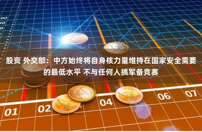 股资 外交部：中方始终将自身核力量维持在国家安全需要的最低水平 不与任何人搞军备竞赛