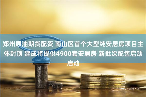 郑州原油期货配资 南山区首个大型纯安居房项目主体封顶 建成将提供4900套安居房 新批次配售启动
