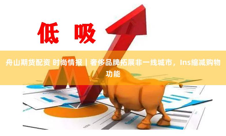 舟山期货配资 时尚情报｜奢侈品牌拓展非一线城市，Ins缩减购物功能