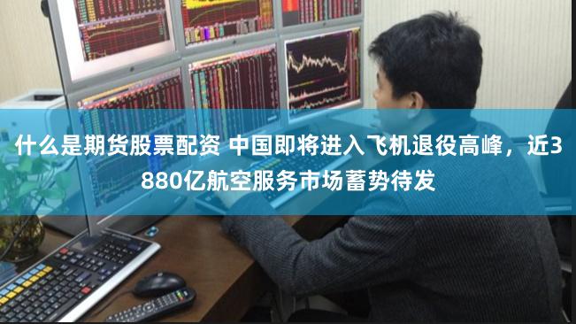 什么是期货股票配资 中国即将进入飞机退役高峰，近3880亿航空服务市场蓄势待发