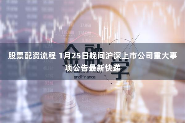 股票配资流程 1月25日晚间沪深上市公司重大事项公告最新快递