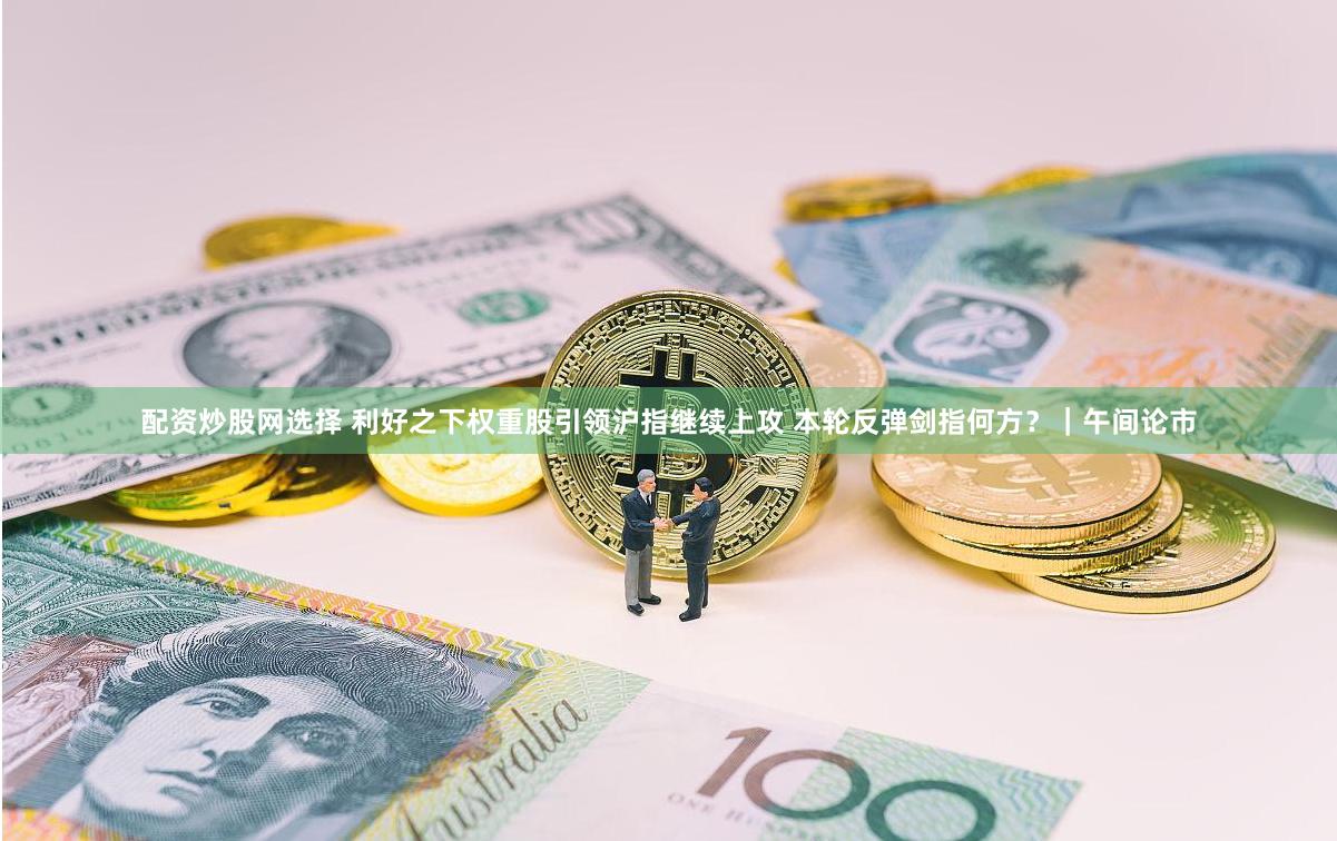 配资炒股网选择 利好之下权重股引领沪指继续上攻 本轮反弹剑指何方？｜午间论市