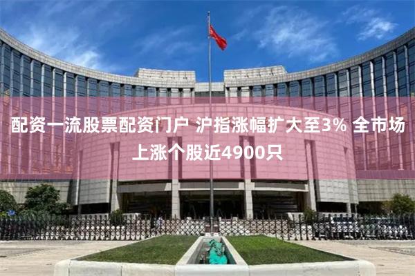 配资一流股票配资门户 沪指涨幅扩大至3% 全市场上涨个股近4900只
