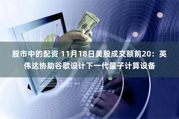 股市中的配资 11月18日美股成交额前20：英伟达协助谷歌设计下一代量子计算设备