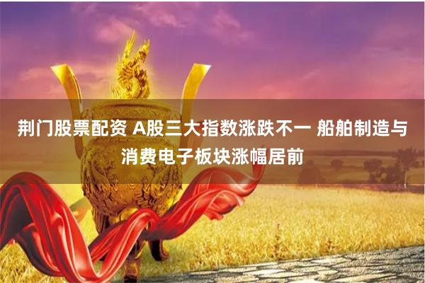 荆门股票配资 A股三大指数涨跌不一 船舶制造与消费电子板块涨幅居前