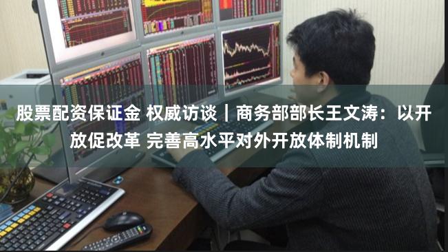股票配资保证金 权威访谈｜商务部部长王文涛：以开放促改革 完善高水平对外开放体制机制