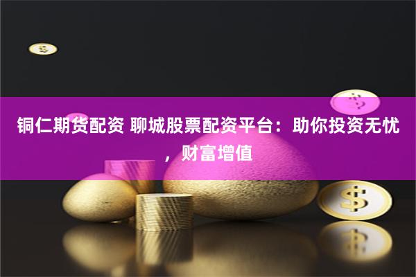 铜仁期货配资 聊城股票配资平台：助你投资无忧，财富增值