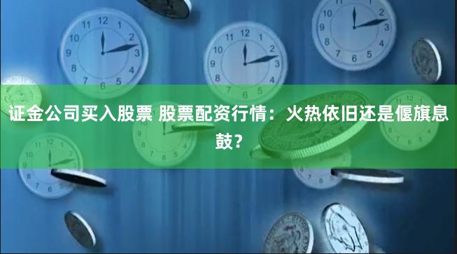 证金公司买入股票 股票配资行情：火热依旧还是偃旗息鼓？