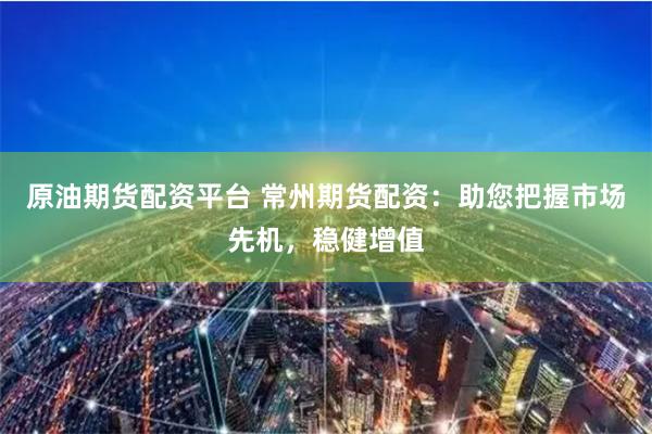原油期货配资平台 常州期货配资：助您把握市场先机，稳健增值