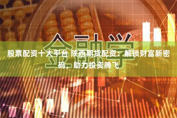 股票配资十大平台 陕西期货配资：解锁财富新密码，助力投资腾飞