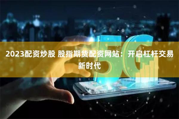 2023配资炒股 股指期货配资网站：开启杠杆交易新时代