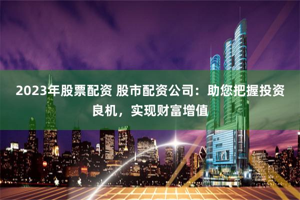 2023年股票配资 股市配资公司：助您把握投资良机，实现财富增值