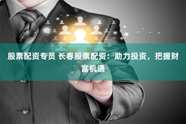 股票配资专员 长春股票配资：助力投资，把握财富机遇