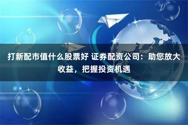 打新配市值什么股票好 证券配资公司：助您放大收益，把握投资机遇