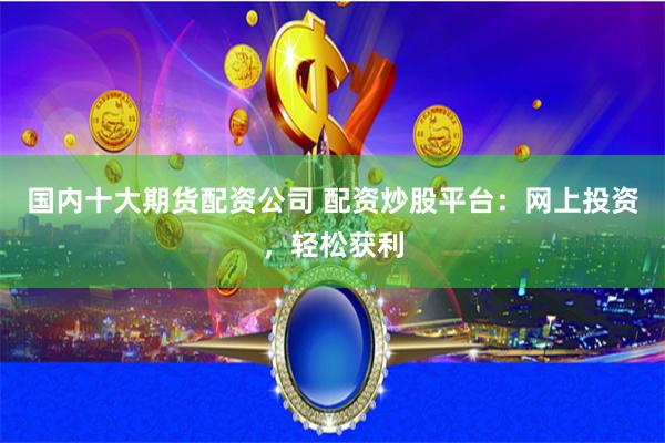 国内十大期货配资公司 配资炒股平台：网上投资，轻松获利