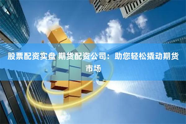 股票配资实盘 期货配资公司：助您轻松撬动期货市场
