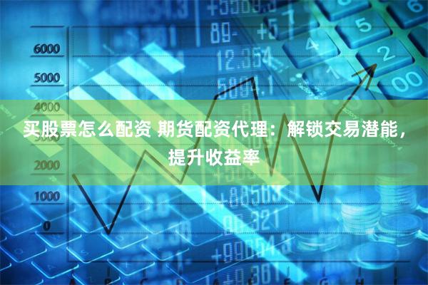 买股票怎么配资 期货配资代理：解锁交易潜能，提升收益率