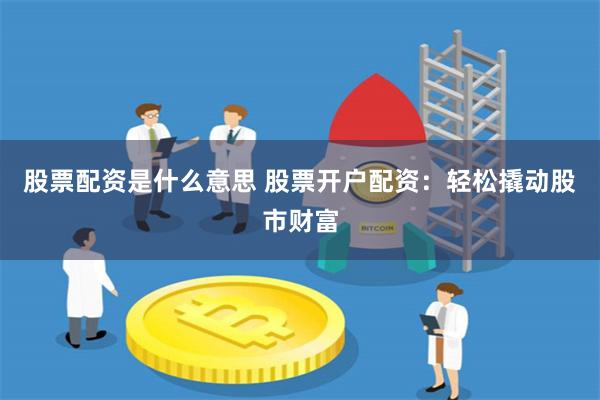 股票配资是什么意思 股票开户配资：轻松撬动股市财富