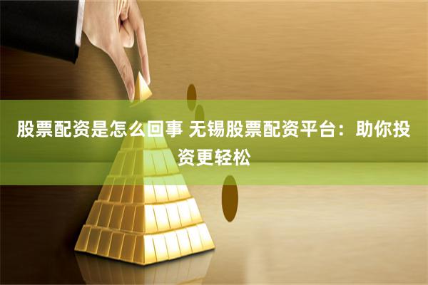股票配资是怎么回事 无锡股票配资平台：助你投资更轻松