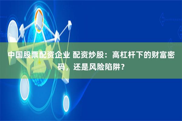 中国股票配资企业 配资炒股：高杠杆下的财富密码，还是风险陷阱？