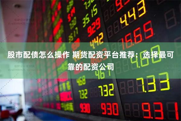 股市配债怎么操作 期货配资平台推荐：选择最可靠的配资公司