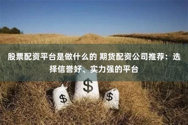 股票配资平台是做什么的 期货配资公司推荐：选择信誉好、实力强的平台