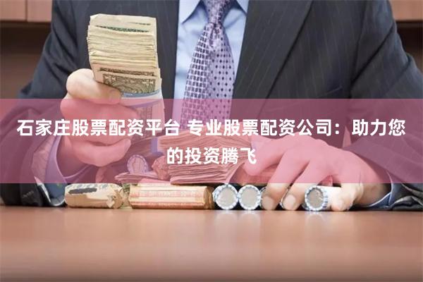石家庄股票配资平台 专业股票配资公司：助力您的投资腾飞