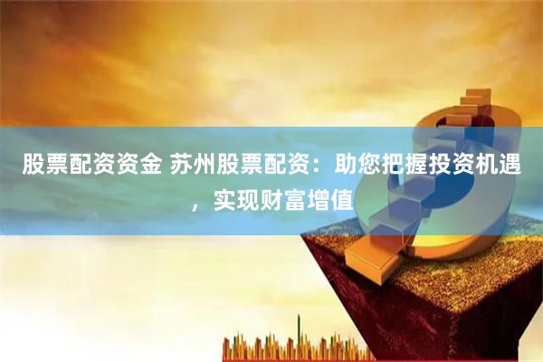 股票配资资金 苏州股票配资：助您把握投资机遇，实现财富增值