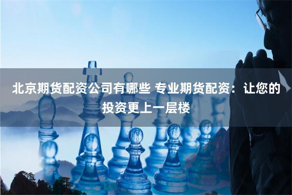 北京期货配资公司有哪些 专业期货配资：让您的投资更上一层楼