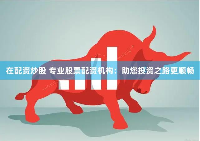 在配资炒股 专业股票配资机构：助您投资之路更顺畅