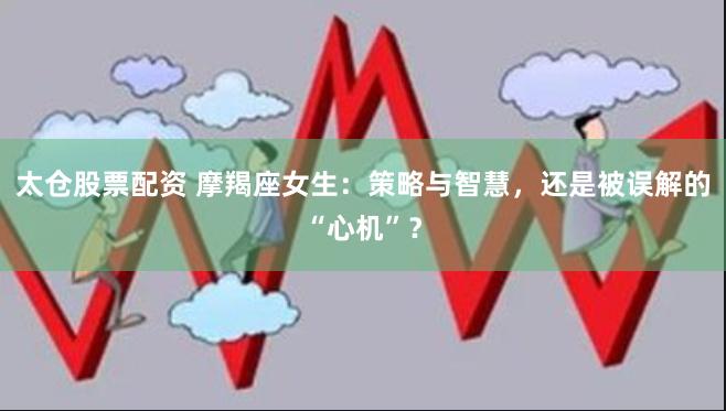 太仓股票配资 摩羯座女生：策略与智慧，还是被误解的“心机”？