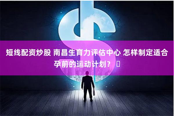 短线配资炒股 南昌生育力评估中心 怎样制定适合孕前的运动计划？ ​