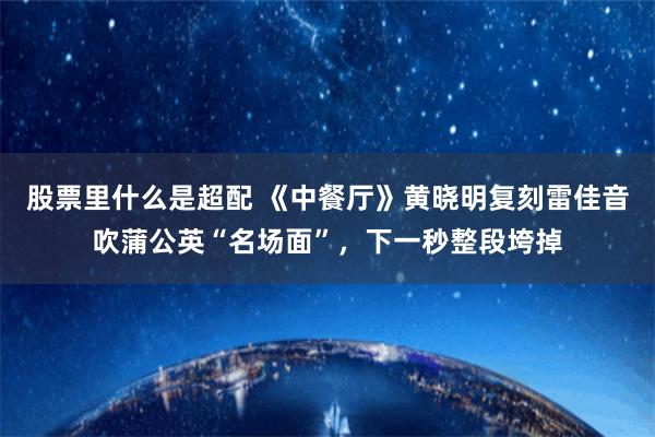 股票里什么是超配 《中餐厅》黄晓明复刻雷佳音吹蒲公英“名场面”，下一秒整段垮掉