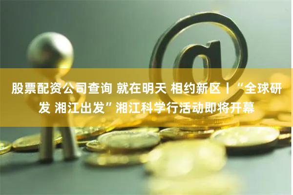 股票配资公司查询 就在明天 相约新区丨“全球研发 湘江出发”湘江科学行活动即将开幕