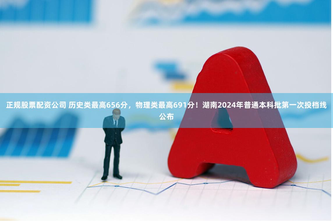 正规股票配资公司 历史类最高656分，物理类最高691分！湖南2024年普通本科批第一次投档线公布