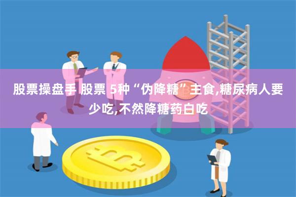 股票操盘手 股票 5种“伪降糖”主食,糖尿病人要少吃,不然降糖药白吃