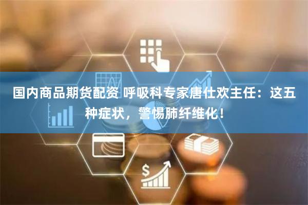 国内商品期货配资 呼吸科专家唐仕欢主任：这五种症状，警惕肺纤维化！