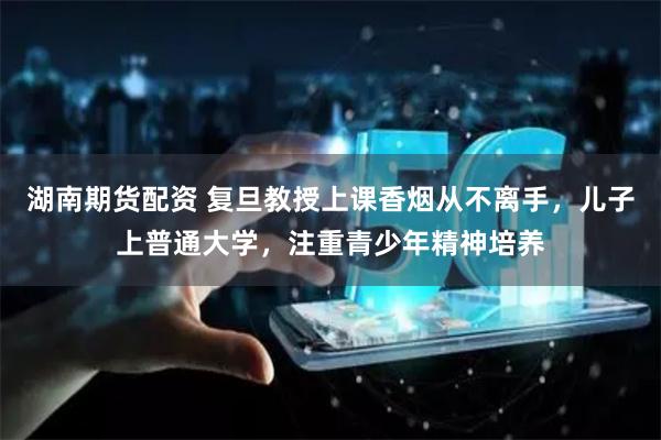 湖南期货配资 复旦教授上课香烟从不离手，儿子上普通大学，注重青少年精神培养