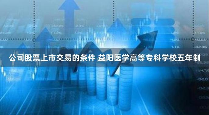 公司股票上市交易的条件 益阳医学高等专科学校五年制