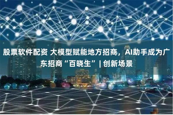 股票软件配资 大模型赋能地方招商，AI助手成为广东招商“百晓生” | 创新场景