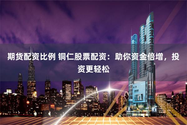 期货配资比例 铜仁股票配资：助你资金倍增，投资更轻松