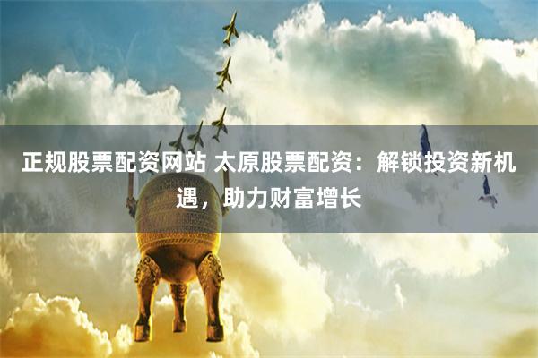 正规股票配资网站 太原股票配资：解锁投资新机遇，助力财富增长
